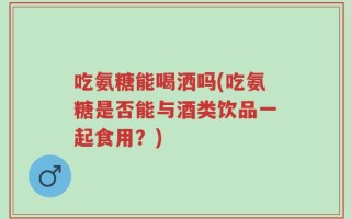 吃氨糖能喝洒吗(吃氨糖是否能与酒类饮品一起食用？)