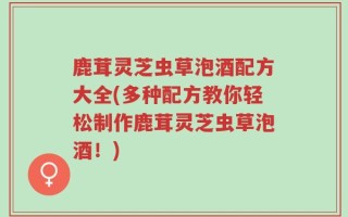 鹿茸灵芝虫草泡酒配方大全(多种配方教你轻松制作鹿茸灵芝虫草泡酒！)