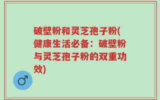 破壁粉和灵芝孢子粉(健康生活必备：破壁粉与灵芝孢子粉的双重功效)