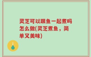 灵芝可以跟鱼一起煮吗怎么做(灵芝煮鱼，简单又美味)
