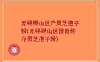 无锡锡山区产灵芝孢子粉(无锡锡山区推出纯净灵芝孢子粉)