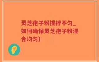 灵芝孢子粉搅拌不匀_如何确保灵芝孢子粉混合均匀)