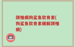 颈椎病狗鲨鱼软骨素(狗鲨鱼软骨素缓解颈椎病)