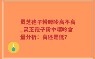 灵芝孢子粉嘌呤高不高_灵芝孢子粉中嘌呤含量分析：高还是低？