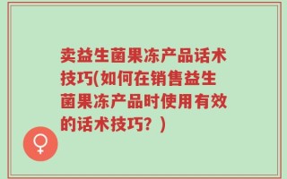 卖益生菌果冻产品话术技巧(如何在销售益生菌果冻产品时使用有效的话术技巧？)