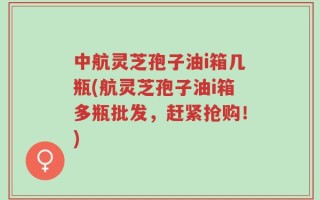中航灵芝孢子油i箱几瓶(航灵芝孢子油i箱多瓶批发，赶紧抢购！)