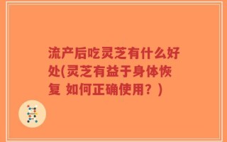 流产后吃灵芝有什么好处(灵芝有益于身体恢复 如何正确使用？)