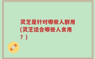 灵芝是针对哪些人群用(灵芝适合哪些人食用？)