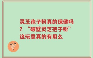 灵芝孢子粉真的保健吗？“破壁灵芝孢子粉”这玩意真的有用么