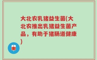大北农乳猪益生菌(大北农推出乳猪益生菌产品，有助于猪肠道健康)
