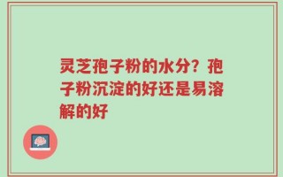 灵芝孢子粉的水分？孢子粉沉淀的好还是易溶解的好