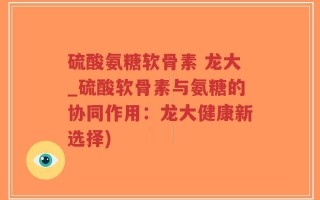 硫酸氨糖软骨素 龙大_硫酸软骨素与氨糖的协同作用：龙大健康新选择)