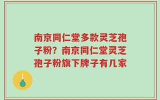 南京同仁堂多款灵芝孢子粉？南京同仁堂灵芝孢子粉旗下牌子有几家
