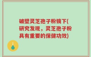 破壁灵芝孢子粉镜下(研究发现，灵芝孢子粉具有重要的保健功效)