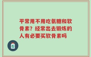 平常用不用吃氨糖和软骨素？经常出去锻炼的人有必要买软骨素吗