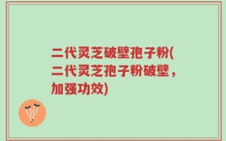 二代灵芝破壁孢子粉(二代灵芝孢子粉破壁，加强功效)