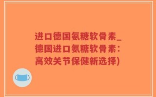进口德国氨糖软骨素_德国进口氨糖软骨素：高效关节保健新选择)