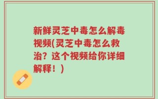 新鲜灵芝中毒怎么解毒视频(灵芝中毒怎么救治？这个视频给你详细解释！)