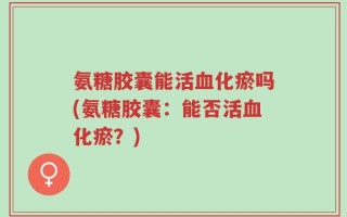 氨糖胶囊能活血化瘀吗(氨糖胶囊：能否活血化瘀？)