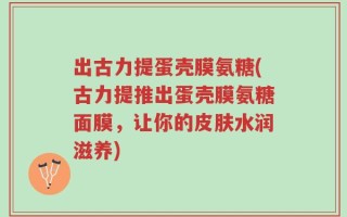 出古力提蛋壳膜氨糖(古力提推出蛋壳膜氨糖面膜，让你的皮肤水润滋养)