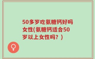 50多岁吃氨糖钙好吗女性(氨糖钙适合50岁以上女性吗？)