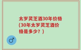 太岁灵芝酒30年价格(30年太岁灵芝酒价格是多少？)