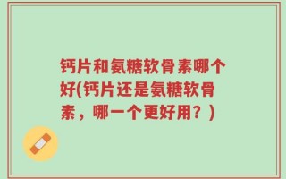 钙片和氨糖软骨素哪个好(钙片还是氨糖软骨素，哪一个更好用？)