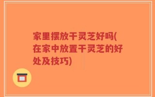家里摆放干灵芝好吗(在家中放置干灵芝的好处及技巧)