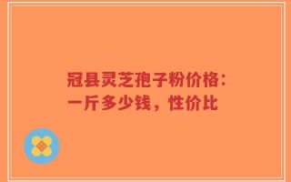 冠县灵芝孢子粉价格：一斤多少钱，性价比
