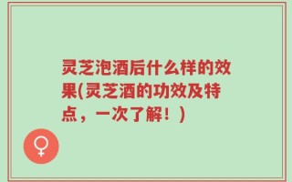 灵芝泡酒后什么样的效果(灵芝酒的功效及特点，一次了解！)