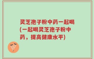灵芝孢子粉中药一起喝(一起喝灵芝孢子粉中药，提高健康水平)