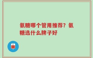 氨糖哪个管用推荐？氨糖选什么牌子好