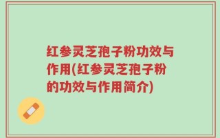 红参灵芝孢子粉功效与作用(红参灵芝孢子粉的功效与作用简介)