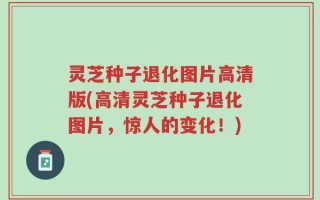 灵芝种子退化图片高清版(高清灵芝种子退化图片，惊人的变化！)