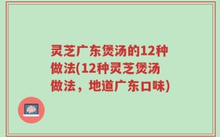 灵芝广东煲汤的12种做法(12种灵芝煲汤做法，地道广东口味)