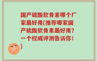 国产硫酸软骨素哪个厂家最好用(推荐哪家国产硫酸软骨素最好用？一个权威评测告诉你！)