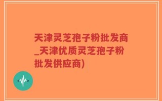 天津灵芝孢子粉批发商_天津优质灵芝孢子粉批发供应商)