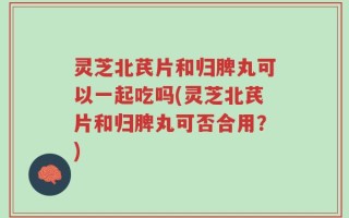 灵芝北芪片和归脾丸可以一起吃吗(灵芝北芪片和归脾丸可否合用？)