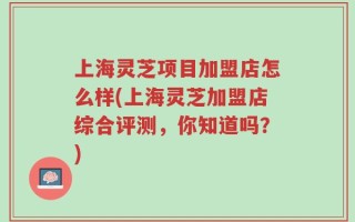 上海灵芝项目加盟店怎么样(上海灵芝加盟店综合评测，你知道吗？)