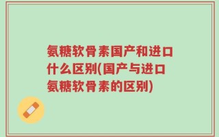 氨糖软骨素国产和进口什么区别(国产与进口氨糖软骨素的区别)