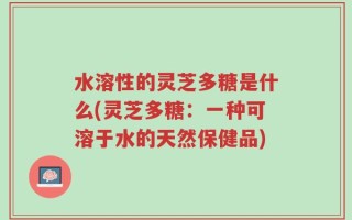 水溶性的灵芝多糖是什么(灵芝多糖：一种可溶于水的天然保健品)