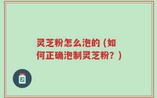 灵芝粉怎么泡的 (如何正确泡制灵芝粉？)