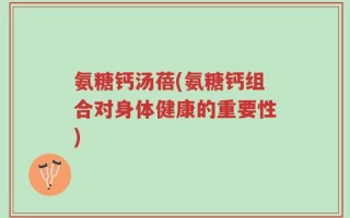 氨糖钙汤蓓(氨糖钙组合对身体健康的重要性)
