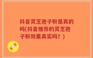 抖音灵芝孢子粉是真的吗(抖音推荐的灵芝孢子粉效果真实吗？)