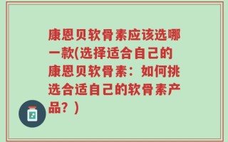 康恩贝软骨素应该选哪一款(选择适合自己的康恩贝软骨素：如何挑选合适自己的软骨素产品？)