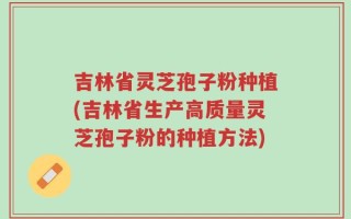 吉林省灵芝孢子粉种植(吉林省生产高质量灵芝孢子粉的种植方法)