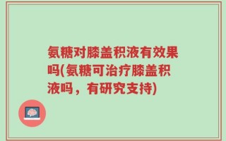 氨糖对膝盖积液有效果吗(氨糖可治疗膝盖积液吗，有研究支持)