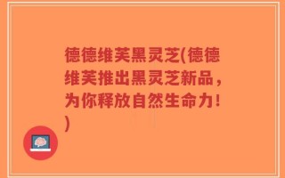 德德维芙黑灵芝(德德维芙推出黑灵芝新品，为你释放自然生命力！)