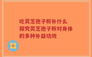 吃灵芝孢子粉补什么 探究灵芝孢子粉对身体的多种补益功效