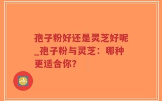 孢子粉好还是灵芝好呢_孢子粉与灵芝：哪种更适合你？